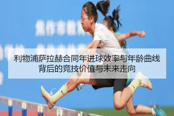 利物浦萨拉赫合同年进球效率与年龄曲线背后的竞技价值与未来走向