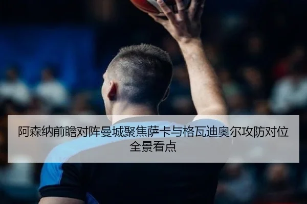 阿森纳前瞻对阵曼城聚焦萨卡与格瓦迪奥尔攻防对位全景看点