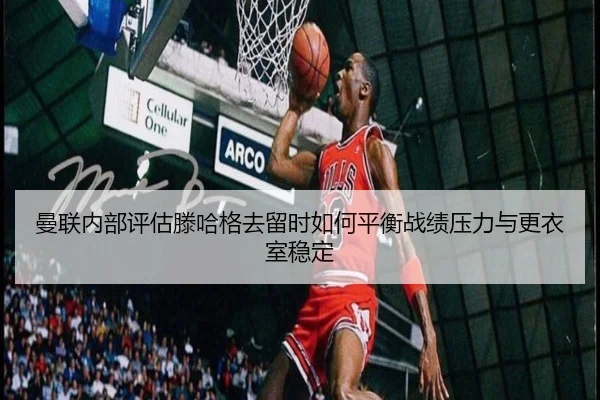 曼联内部评估滕哈格去留时如何平衡战绩压力与更衣室稳定
